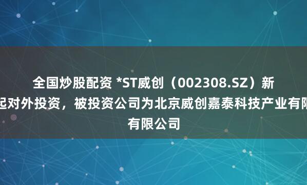 全国炒股配资 *ST威创（002308.SZ）新增一起对外投资，被投资公司为北京威创嘉泰科技产业有限公司