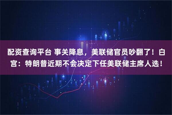 配资查询平台 事关降息，美联储官员吵翻了！白宫：特朗普近期不会决定下任美联储主席人选！