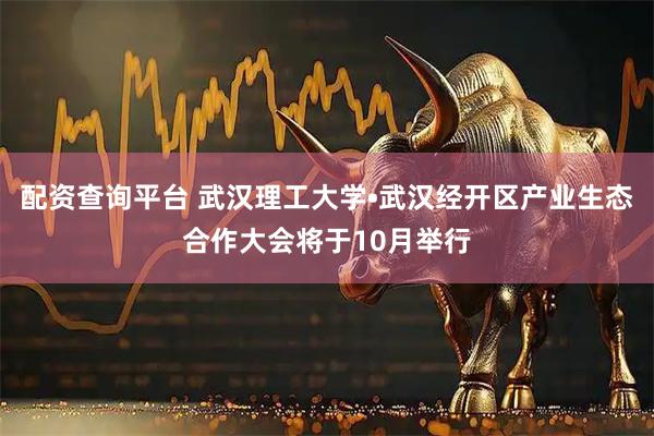 配资查询平台 武汉理工大学•武汉经开区产业生态合作大会将于10月举行