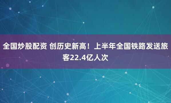 全国炒股配资 创历史新高！上半年全国铁路发送旅客22.4亿人次