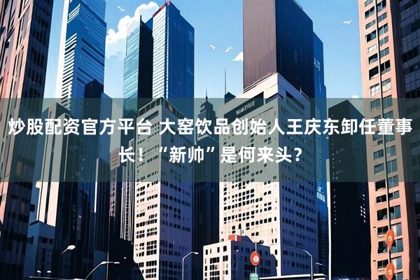 炒股配资官方平台 大窑饮品创始人王庆东卸任董事长！“新帅”是何来头？