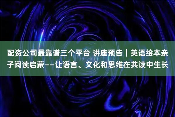 配资公司最靠谱三个平台 讲座预告｜英语绘本亲子阅读启蒙——让语言、文化和思维在共读中生长