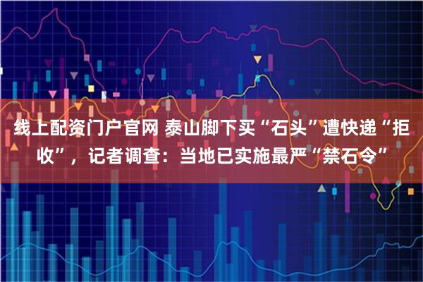 线上配资门户官网 泰山脚下买“石头”遭快递“拒收”，记者调查：当地已实施最严“禁石令”